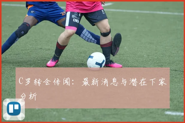 C罗转会传闻：最新消息与潜在下家分析
